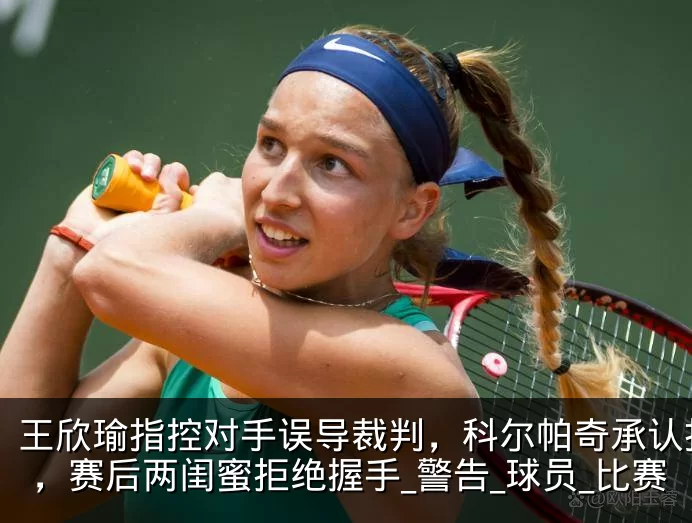 王欣瑜指控对手误导裁判，科尔帕奇承认指错，赛后两闺蜜拒绝握手_警告_球员_比赛