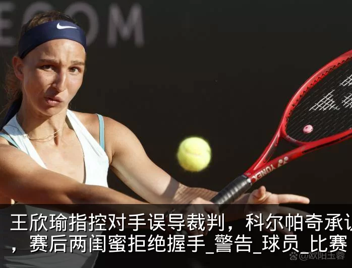 王欣瑜指控对手误导裁判,科尔帕奇承认指错,赛后两闺蜜拒绝握手_警告_球员_比赛